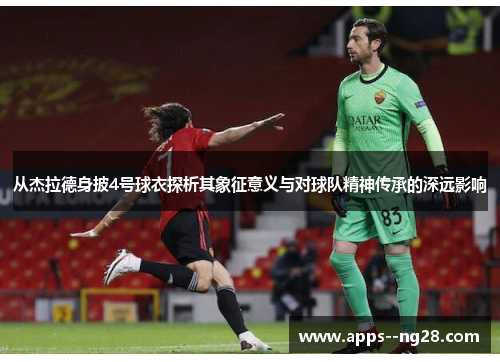 从杰拉德身披4号球衣探析其象征意义与对球队精神传承的深远影响