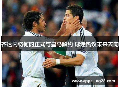 齐达内将何时正式与皇马解约 球迷热议未来去向