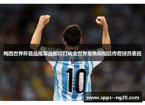 梅西世界杯首战揭幕战即将打响全世界聚焦阿根廷传奇球员表现