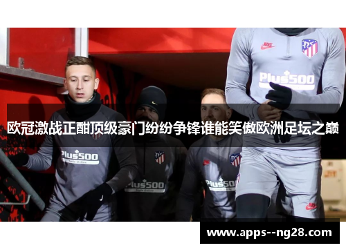 欧冠激战正酣顶级豪门纷纷争锋谁能笑傲欧洲足坛之巅