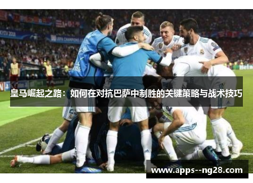 皇马崛起之路：如何在对抗巴萨中制胜的关键策略与战术技巧