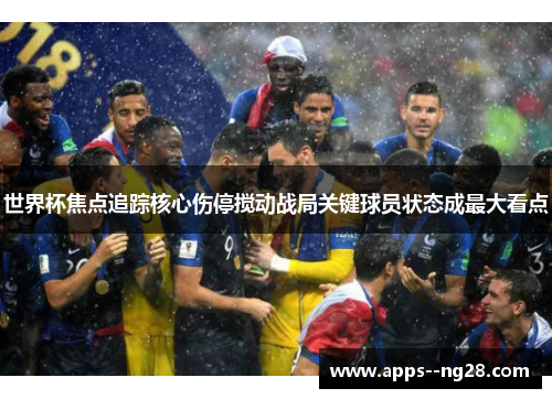 世界杯焦点追踪核心伤停搅动战局关键球员状态成最大看点