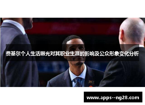 费基尔个人生活曝光对其职业生涯的影响及公众形象变化分析