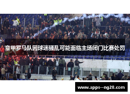 意甲罗马队因球迷骚乱可能面临主场闭门比赛处罚 意甲罗马队因球迷骚乱可能面临主场闭门比赛处罚