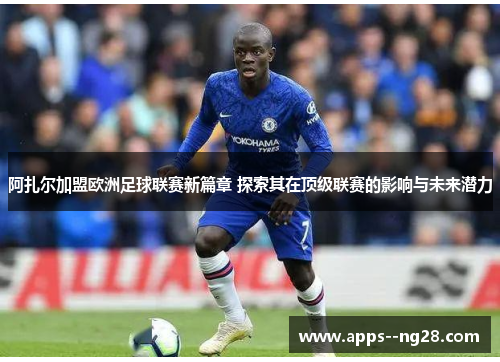 阿扎尔加盟欧洲足球联赛新篇章 探索其在顶级联赛的影响与未来潜力