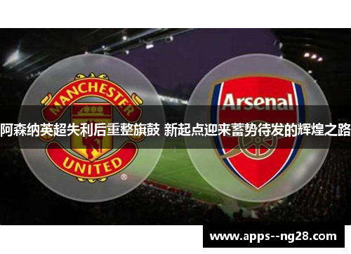 阿森纳英超失利后重整旗鼓 新起点迎来蓄势待发的辉煌之路