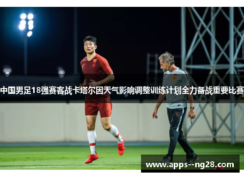 中国男足18强赛客战卡塔尔因天气影响调整训练计划全力备战重要比赛